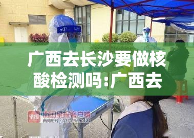 广西去长沙要做核酸检测吗:广西去长沙要做核酸检测吗现在