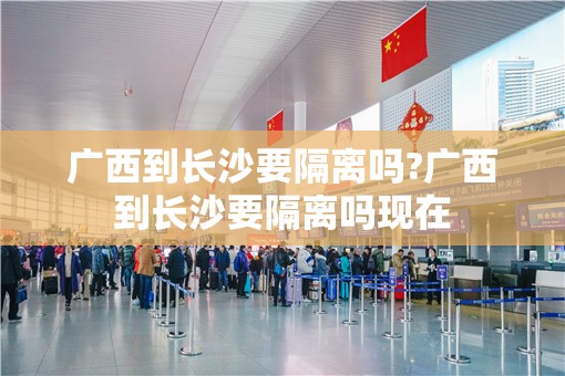 广西到长沙要隔离吗?广西到长沙要隔离吗现在