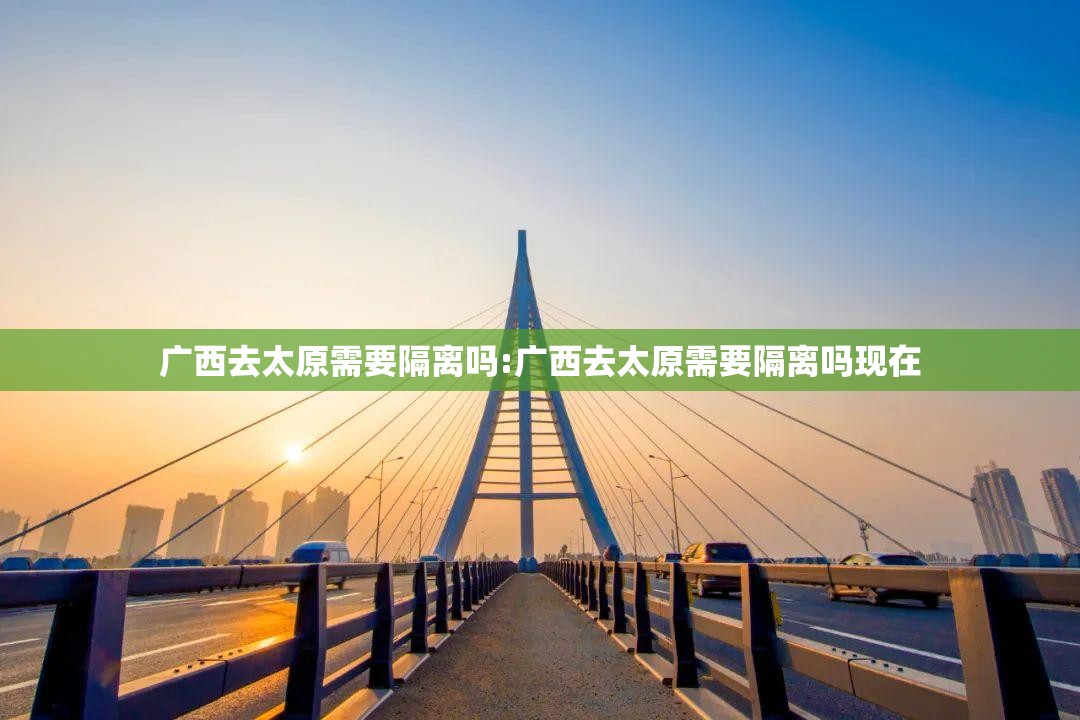 广西去太原需要隔离吗:广西去太原需要隔离吗现在