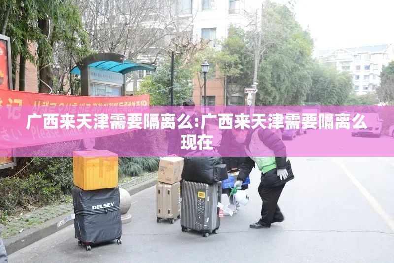 广西来天津需要隔离么:广西来天津需要隔离么现在