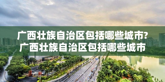 广西壮族自治区包括哪些城市?广西壮族自治区包括哪些城市