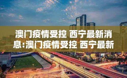 澳门疫情受控 西宁最新消息:澳门疫情受控 西宁最新消息通知