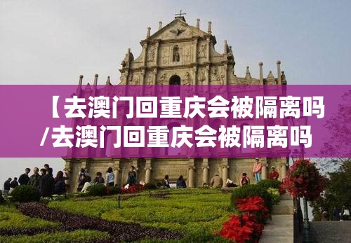 【去澳门回重庆会被隔离吗/去澳门回重庆会被隔离吗现在】