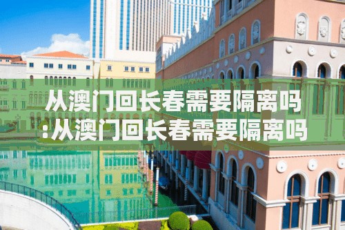 从澳门回长春需要隔离吗:从澳门回长春需要隔离吗现在
