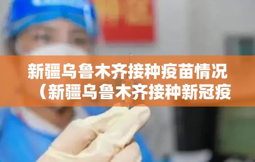 新疆乌鲁木齐接种疫苗情况（新疆乌鲁木齐接种新冠疫苗）