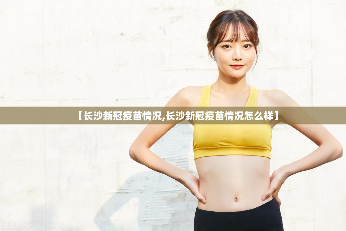 【长沙新冠疫苗情况,长沙新冠疫苗情况怎么样】