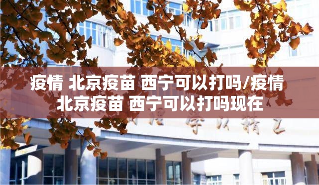 疫情 北京疫苗 西宁可以打吗/疫情 北京疫苗 西宁可以打吗现在