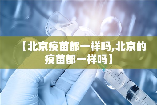 【北京疫苗都一样吗,北京的疫苗都一样吗】