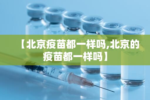 【北京疫苗都一样吗,北京的疫苗都一样吗】