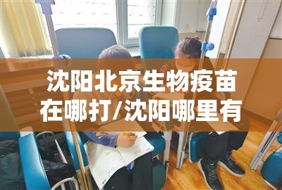 沈阳北京生物疫苗在哪打/沈阳哪里有北京生物疫苗