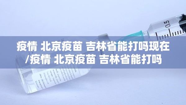 疫情 北京疫苗 吉林省能打吗现在/疫情 北京疫苗 吉林省能打吗