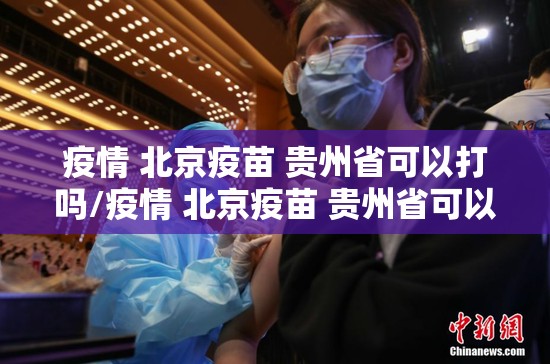 疫情 北京疫苗 贵州省可以打吗/疫情 北京疫苗 贵州省可以打吗现在