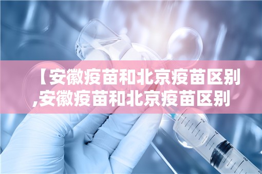 【安徽疫苗和北京疫苗区别,安徽疫苗和北京疫苗区别在哪】
