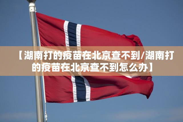 【湖南打的疫苗在北京查不到/湖南打的疫苗在北京查不到怎么办】