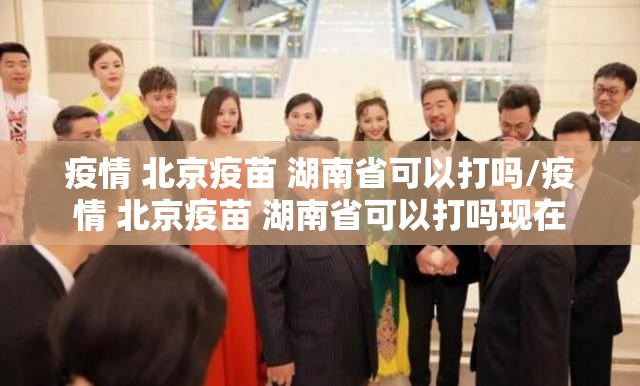 疫情 北京疫苗 湖南省可以打吗/疫情 北京疫苗 湖南省可以打吗现在