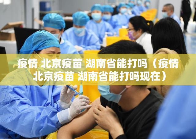 疫情 北京疫苗 湖南省能打吗（疫情 北京疫苗 湖南省能打吗现在）