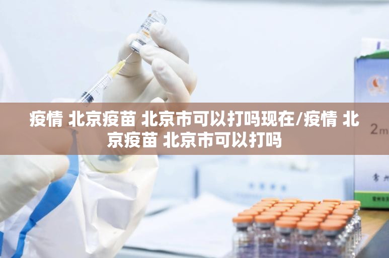 疫情 北京疫苗 北京市可以打吗现在/疫情 北京疫苗 北京市可以打吗