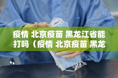 疫情 北京疫苗 黑龙江省能打吗（疫情 北京疫苗 黑龙江省能打吗现在）