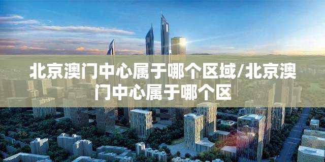 北京澳门中心属于哪个区域/北京澳门中心属于哪个区