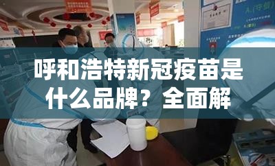 呼和浩特新冠疫苗是什么品牌？全面解析呼和浩特市疫苗接种政策与品牌选择