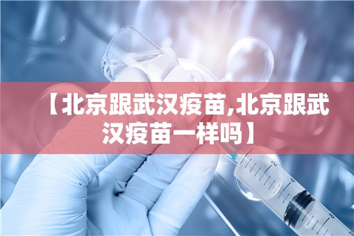 【北京跟武汉疫苗,北京跟武汉疫苗一样吗】