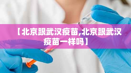 【北京跟武汉疫苗,北京跟武汉疫苗一样吗】