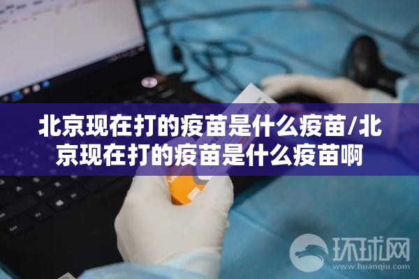 北京现在打的疫苗是什么疫苗/北京现在打的疫苗是什么疫苗啊