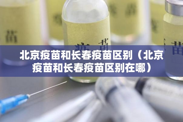 北京疫苗和长春疫苗区别（北京疫苗和长春疫苗区别在哪）