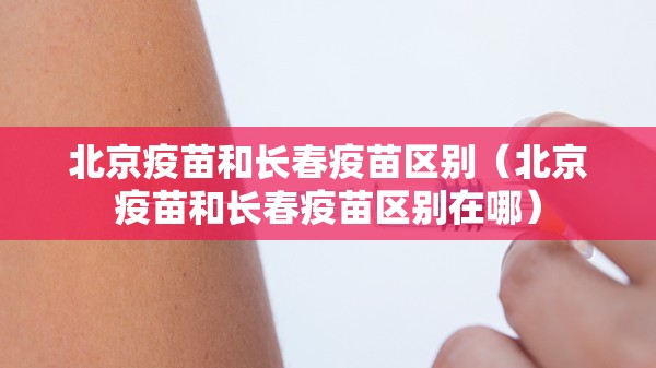 北京疫苗和长春疫苗区别（北京疫苗和长春疫苗区别在哪）