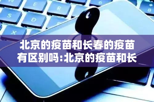 北京的疫苗和长春的疫苗有区别吗:北京的疫苗和长春的疫苗有区别吗知乎