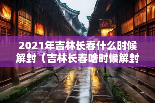 2021年吉林长春什么时候解封（吉林长春啥时候解封啥时候）