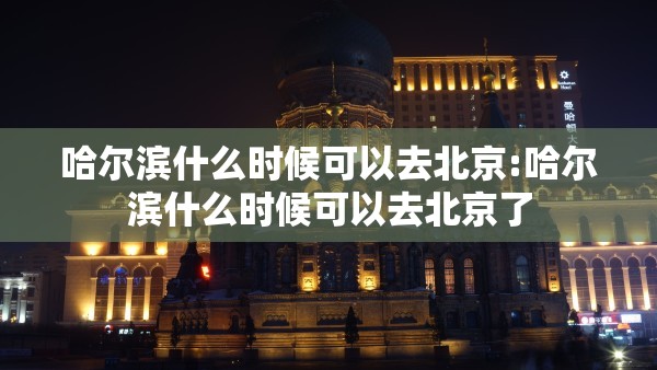 哈尔滨什么时候可以去北京:哈尔滨什么时候可以去北京了