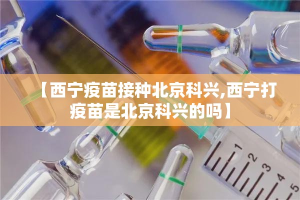 【西宁疫苗接种北京科兴,西宁打疫苗是北京科兴的吗】
