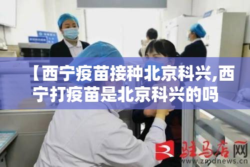 【西宁疫苗接种北京科兴,西宁打疫苗是北京科兴的吗】
