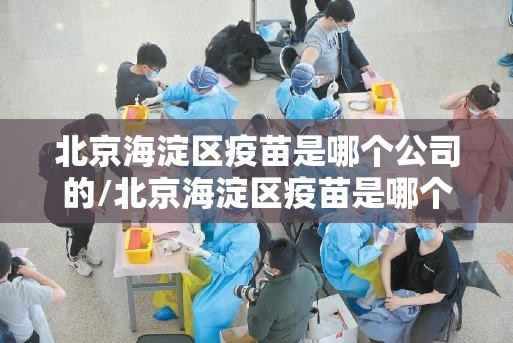 北京海淀区疫苗是哪个公司的/北京海淀区疫苗是哪个公司的疫苗