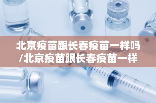 北京疫苗跟长春疫苗一样吗/北京疫苗跟长春疫苗一样吗