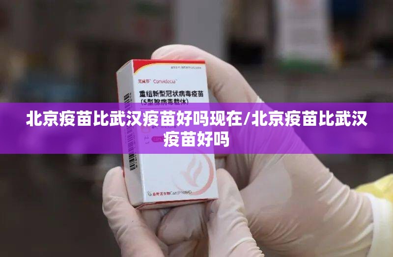 北京疫苗比武汉疫苗好吗现在/北京疫苗比武汉疫苗好吗