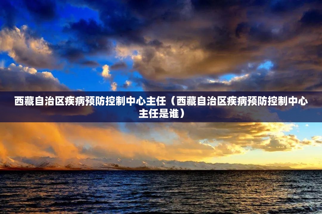 西藏自治区疾病预防控制中心主任（西藏自治区疾病预防控制中心主任是谁）
