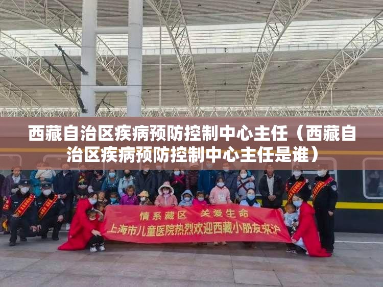 西藏自治区疾病预防控制中心主任（西藏自治区疾病预防控制中心主任是谁）