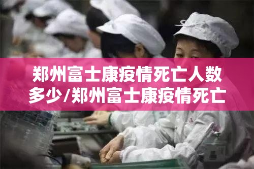 郑州富士康疫情死亡人数多少/郑州富士康疫情死亡人数