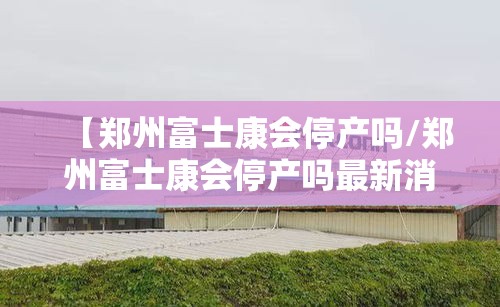 【郑州富士康会停产吗/郑州富士康会停产吗最新消息】