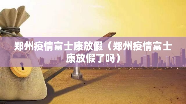 郑州疫情富士康放假（郑州疫情富士康放假了吗）