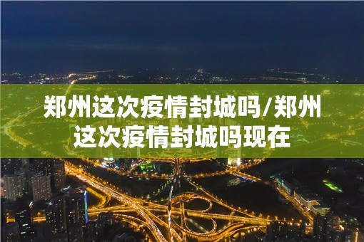 郑州这次疫情封城吗/郑州这次疫情封城吗现在