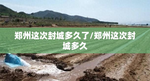 郑州这次封城多久了/郑州这次封城多久