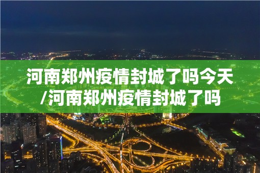 河南郑州疫情封城了吗今天/河南郑州疫情封城了吗