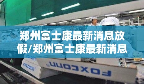 郑州富士康最新消息放假/郑州富士康最新消息放假时间