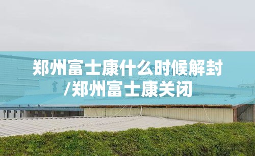 郑州富士康什么时候解封/郑州富士康关闭