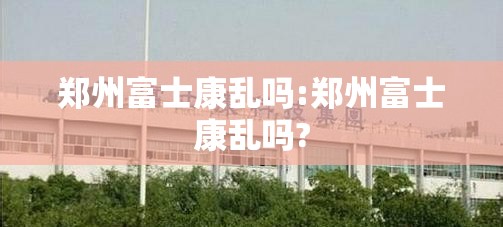 郑州富士康乱吗:郑州富士康乱吗?