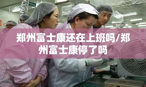 郑州富士康还在上班吗/郑州富士康停了吗