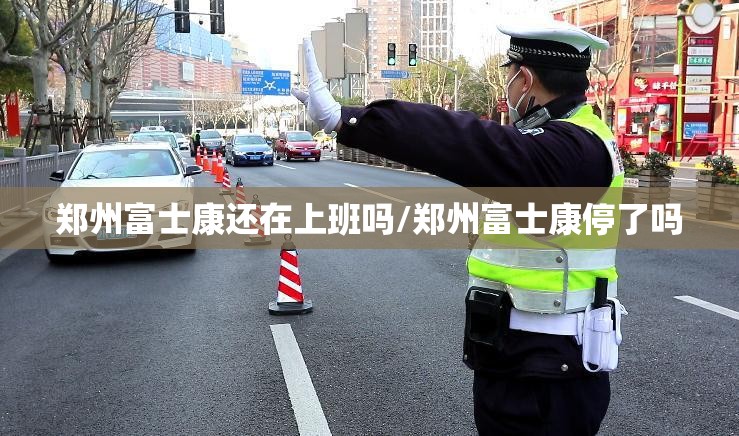 郑州富士康还在上班吗/郑州富士康停了吗